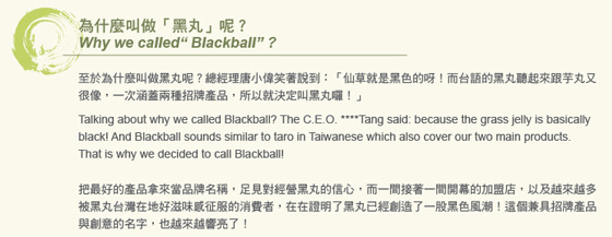 為什麼叫做黑丸呢?至於為什麼叫做黑丸呢?總經理唐小偉笑著說到:仙草就是黑色的呀!而台語的黑丸聽起來跟芋丸又，很像,一次涵蓋兩種招牌產品,所以就決定叫黑丸囉!把最好的產品拿來當品牌名稱,足見對經營黑丸的信心,而一間接著一間開幕的加盟店,以及越來越多，被