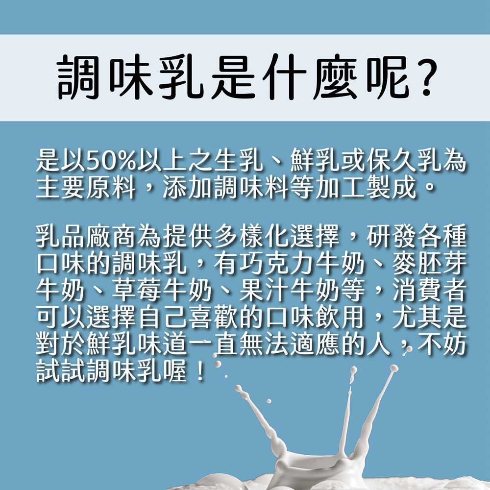 調味乳是什麼呢?是以50%以上之生乳、鮮乳或保久乳為，主要原料,添加調味料等加工製成。乳品廠商為提供多樣化選擇,研發各種，口味的調味乳,有巧克力牛奶、麥胚芽，牛奶、草莓牛奶、果汁牛奶等,消費者，可以選擇自己喜歡的口味飲用,尤其是，對於鮮乳味道一直無法